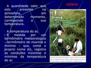 SILÊNCIO A quantidade calor que 
está presente na 
atmosfera, em 
determinado momento, 
corresponde a sua 
temperatura. 
A temperatura do ar, 
• É medida por um 
termômetro meteorológico 
– termômetro de máxima e 
mínima – que, como o 
próprio nome diz, registra 
as condições máximas e 
mínimas da temperatura 
do ar. 
 
