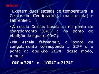 SILÊNCIO 
Existem duas escalas de temperatura: a 
Celsius ou Centígrado (a mais usada) e 
Fahrenheit. 
• A escala Celsius baseia-se no ponto de 
congelamento (0ºC) e no ponto de 
ebulição da água (100ºC). 
• Na escala fahrenheit, o ponto de 
congelamento corresponde a 32ºF e o 
ponto de ebulição 212ºF. desse modo, 
temos: 
0ºC = 32ºF e 100ºC = 212ºF 
 