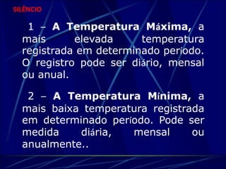 SILÊNCIO 
1 – A Temperatura Máxima, a 
mais elevada temperatura 
registrada em determinado período. 
O registro pode ser diário, mensal 
ou anual. 
2 – A Temperatura Mínima, a 
mais baixa temperatura registrada 
em determinado período. Pode ser 
medida diária, mensal ou 
anualmente.. 
 