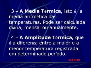 3 – A Media Térmica, isto é, a 
media aritmética das 
temperaturas. Pode ser calculada 
diária, mensal ou anualmente. 
4 – A Amplitude Térmica, que 
é a diferença entre a maior e a 
menor temperatura registrada 
em determinado período. 
SILÊNCIO 
 