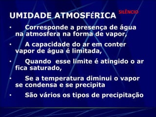 SILÊNCIO 
UMIDADE ATMOSFÉRICA 
• Corresponde a presença de água 
na atmosfera na forma de vapor, 
• A capacidade do ar em conter 
vapor de água é limitada, 
• Quando esse limite é atingido o ar 
fica saturado, 
• Se a temperatura diminui o vapor 
se condensa e se precipita 
• São vários os tipos de precipitação 
 
