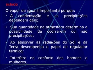 SILÊNCIO 
O vapor de água é importante porque: 
• A condensação e as precipitações 
dependem dele; 
• Sua quantidade na atmosfera determina a 
possibilidade de ocorrerem ou não 
precipitações; 
• Ao absorver as radiações do Sol e da 
Terra desempenha o papel de regulador 
térmico; 
• Interfere no conforto dos homens e 
mulheres. 
 