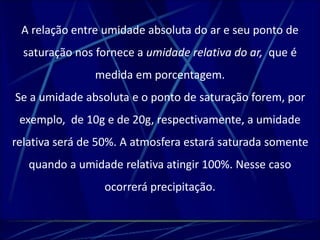 A relação entre umidade absoluta do ar e seu ponto de 
saturação nos fornece a umidade relativa do ar, que é 
medida em porcentagem. 
Se a umidade absoluta e o ponto de saturação forem, por 
exemplo, de 10g e de 20g, respectivamente, a umidade 
relativa será de 50%. A atmosfera estará saturada somente 
quando a umidade relativa atingir 100%. Nesse caso 
ocorrerá precipitação. 
 