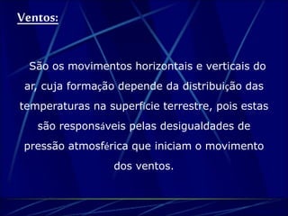 Ventos: 
São os movimentos horizontais e verticais do 
ar, cuja formação depende da distribuição das 
temperaturas na superfície terrestre, pois estas 
são responsáveis pelas desigualdades de 
pressão atmosférica que iniciam o movimento 
dos ventos. 
 