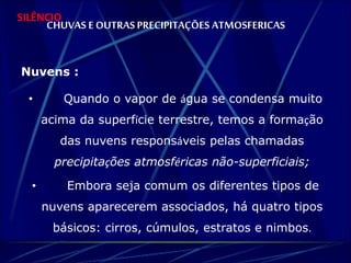 SILÊNCIO 
CHUVAS E OUTRAS PRECIPITAÇÕES ATMOSFERICAS 
Nuvens : 
• Quando o vapor de água se condensa muito 
acima da superfície terrestre, temos a formação 
das nuvens responsáveis pelas chamadas 
precipitações atmosféricas não-superficiais; 
• Embora seja comum os diferentes tipos de 
nuvens aparecerem associados, há quatro tipos 
básicos: cirros, cúmulos, estratos e nimbos. 
 