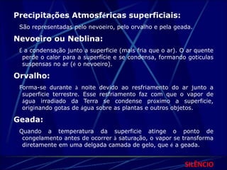 Precipitações Atmosféricas superficiais: 
São representadas pelo nevoeiro, pelo orvalho e pela geada. 
Nevoeiro ou Neblina: 
É a condensação junto a superfície (mais fria que o ar). O ar quente 
perde o calor para a superfície e se condensa, formando gotículas 
suspensas no ar (é o nevoeiro). 
Orvalho: 
Forma-se durante à noite devido ao resfriamento do ar junto a 
superfície terrestre. Esse resfriamento faz com que o vapor de 
água irradiado da Terra se condense próximo a superfície, 
originando gotas de água sobre as plantas e outros objetos. 
Geada: 
Quando a temperatura da superfície atinge o ponto de 
congelamento antes de ocorrer à saturação, o vapor se transforma 
diretamente em uma delgada camada de gelo, que é a geada. 
SILÊNCIO 
 
