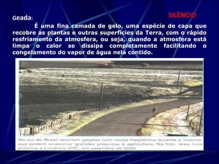 Geada: SILÊNCIO 
É uma fina camada de gelo, uma espécie de capa que 
recobre as plantas e outras superfícies da Terra, com o rápido 
resfriamento da atmosfera, ou seja, quando a atmosfera está 
limpa o calor se dissipa completamente facilitando o 
congelamento do vapor de água nela contido. 
 