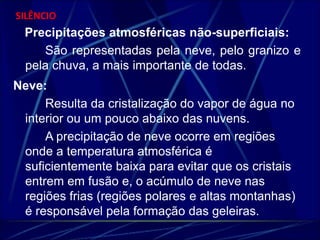 SILÊNCIO 
Precipitações atmosféricas não-superficiais: 
São representadas pela neve, pelo granizo e 
pela chuva, a mais importante de todas. 
Neve: 
Resulta da cristalização do vapor de água no 
interior ou um pouco abaixo das nuvens. 
A precipitação de neve ocorre em regiões 
onde a temperatura atmosférica é 
suficientemente baixa para evitar que os cristais 
entrem em fusão e, o acúmulo de neve nas 
regiões frias (regiões polares e altas montanhas) 
é responsável pela formação das geleiras. 
 