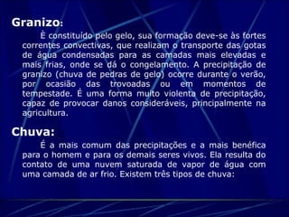 Granizo: 
È constituído pelo gelo, sua formação deve-se às fortes 
correntes convectivas, que realizam o transporte das gotas 
de água condensadas para as camadas mais elevadas e 
mais frias, onde se dá o congelamento. A precipitação de 
granizo (chuva de pedras de gelo) ocorre durante o verão, 
por ocasião das trovoadas ou em momentos de 
tempestade. É uma forma muito violenta de precipitação, 
capaz de provocar danos consideráveis, principalmente na 
agricultura. 
Chuva: 
É a mais comum das precipitações e a mais benéfica 
para o homem e para os demais seres vivos. Ela resulta do 
contato de uma nuvem saturada de vapor de água com 
uma camada de ar frio. Existem três tipos de chuva: 
 