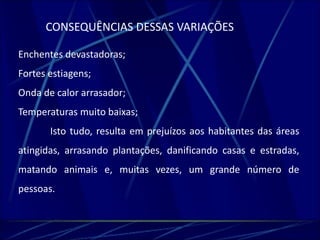 CONSEQUÊNCIAS DESSAS VARIAÇÕES 
Enchentes devastadoras; 
Fortes estiagens; 
Onda de calor arrasador; 
Temperaturas muito baixas; 
Isto tudo, resulta em prejuízos aos habitantes das áreas 
atingidas, arrasando plantações, danificando casas e estradas, 
matando animais e, muitas vezes, um grande número de 
pessoas. 
 