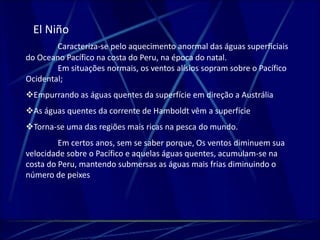 El Niño 
Caracteriza-se pelo aquecimento anormal das águas superficiais 
do Oceano Pacífico na costa do Peru, na época do natal. 
Em situações normais, os ventos alísios sopram sobre o Pacífico 
Ocidental; 
Empurrando as águas quentes da superfície em direção a Austrália 
As águas quentes da corrente de Hamboldt vêm a superfície 
Torna-se uma das regiões mais ricas na pesca do mundo. 
Em certos anos, sem se saber porque, Os ventos diminuem sua 
velocidade sobre o Pacífico e aquelas águas quentes, acumulam-se na 
costa do Peru, mantendo submersas as águas mais frias diminuindo o 
número de peixes 
 