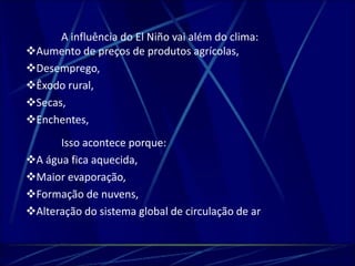 A influência do El Niño vai além do clima: 
Aumento de preços de produtos agrícolas, 
Desemprego, 
Êxodo rural, 
Secas, 
Enchentes, 
Isso acontece porque: 
A água fica aquecida, 
Maior evaporação, 
Formação de nuvens, 
Alteração do sistema global de circulação de ar 
 