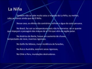 La Niña 
Também não se sabe muita coisa a respeito do La Niña, ou melhor, 
sabe-se menos ainda que do El Niño. 
Nesse caso, os efeitos são contrários, esfriam a água da costa peruana. 
No Brasil, faz cair as temperaturas pois não há barreiras de ar quente 
que impeçam a passagem das massas de ar frio que vêm da região polar. 
Na América do Norte, houve um aumento de chuvas, 
tempestades de neve, invernos rigorosos. 
No Golfo Do México, maior incidência de furacões, 
Na Ásia e Austrália, ocorrem secas rigorosas, 
No Chile e Peru, inundações destruidoras. 
 
