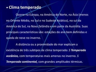 • Clima temperado 
Ocorre na Europa, na América do Norte, na Ásia (menos 
no Oriente Médio, no Sul e no Sudeste Asiático), no sul da 
América do Sul, na Nova Zelândia e em parte da Austrália. Suas 
principais características são: estações do ano bem definidas e 
queda de neve no inverno. 
A distância ou a proximidade do mar explicam a 
existência de três subtipos de clima temperado: S Temperado 
oceânico, com temperaturas mais amenas no inverno. S 
Temperado continental, com grandes amplitudes térmicas. 
 