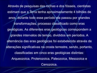 Através de pesquisas das rochas e dos fósseis, cientistas 
estimam que a Terra tenha aproximadamente 4 bilhões de 
anos, durante todo esse período ela passou por grandes 
transformações, processo classificado como eras 
geológicas. As diferentes eras geológicas correspondem a 
grandes intervalos de tempo, divididos em períodos. A 
alternância das eras geológicas foi estabelecida através de 
alterações significativas na crosta terrestre, sendo, portanto, 
classificadas em cinco eras geológicas distintas: 
Arqueozoica, Proterozoica, Paleozoica, Mesozoica e 
Cenozoica. 
 