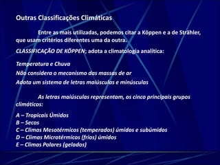 Outras Classificações Climáticas 
Entre as mais utilizadas, podemos citar a Köppen e a de Strähler, 
que usam critérios diferentes uma da outra. 
CLASSIFICAÇÃO DE KÖPPEN; adota a climatologia analítica: 
Temperatura e Chuva 
Não considera o mecanismo das massas de ar 
Adota um sistema de letras maiúsculas e minúsculas 
As letras maiúsculas representam, os cinco principais grupos 
climáticos: 
A – Tropicais Úmidos 
B – Secos 
C – Climas Mesotérmicos (temperados) úmidos e subúmidos 
D – Climas Microtérmicos (frios) úmidos 
E – Climas Polares (gelados) 
 