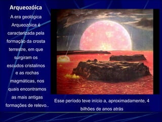 Arqueozóica 
A era geológica 
Arqueozóica é 
caracterizada pela 
formação da crosta 
terrestre, em que 
surgiram os 
escudos cristalinos 
e as rochas 
magmáticas, nos 
quais encontramos 
as mais antigas 
formações de relevo.. 
Esse período teve início a, aproximadamente, 4 
bilhões de anos atrás 
 