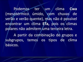 Podemos ter um clima Cwa 
(mesotérmico úmido, com chuvas de 
verão e verão quente), mas não é possível 
encontrar um clima ETa, pois os climas 
polares não admitem uma terceira letra. 
A partir da combinação de grupos e 
subgrupos, temos os tipos de clima 
básicos. 
 