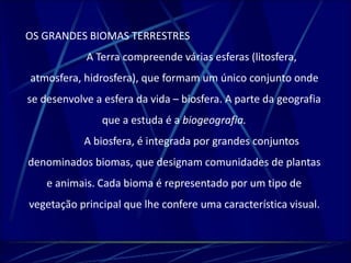 OS GRANDES BIOMAS TERRESTRES 
A Terra compreende várias esferas (litosfera, 
atmosfera, hidrosfera), que formam um único conjunto onde 
se desenvolve a esfera da vida – biosfera. A parte da geografia 
que a estuda é a biogeografia. 
A biosfera, é integrada por grandes conjuntos 
denominados biomas, que designam comunidades de plantas 
e animais. Cada bioma é representado por um tipo de 
vegetação principal que lhe confere uma característica visual. 
 