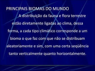 PRINCIPAIS BIOMAS DO MUNDO 
A distribuição da fauna e flora terrestre 
estão diretamente ligadas ao clima, dessa 
forma, a cada tipo climático corresponde a um 
bioma o que faz com que não se distribuam 
aleatoriamente e sim, com uma certa seqüência 
tanto verticalmente quanto horizontalmente. 
 
