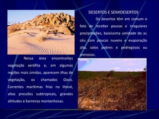 DESERTOS E SEMIDESERTOS 
Os desertos têm em comum o 
fato de receber poucas e irregulares 
precipitações, baixíssima umidade do ar, 
céu com poucas nuvens e evaporação 
alta, solos pobres e pedregosos ou 
arenosos. 
Nessa área encontramos 
vegetação xerófita e, em algumas 
regiões mais úmidas, aparecem ilhas de 
vegetação, os chamados Oasis. 
Correntes marítimas frias no litoral, 
altas pressões subtropicais, grandes 
altitudes e barreiras montanhosas. 
 