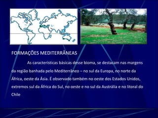 FORMAÇÕES MEDITERRÂNEAS 
As características básicas desse bioma, se destacam nas margens 
da região banhada pelo Mediterrâneo – no sul da Europa, no norte da 
África, oeste da Ásia. É observado também no oeste dos Estados Unidos, 
extremos sul da África do Sul, no oeste e no sul da Austrália e no litoral do 
Chile 
 