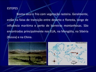 ESTEPES 
Bioma seco e frio com vegetação rasteira. Geralmente, 
estão na faixa de transição entre deserto e floresta, longe de 
influência marítima e perto de barreiras montanhosas. São 
encontradas principalmente nos EUA, na Mongólia, na Sibéria 
(Rússia) e na China. 
 