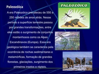 Paleozóica 
A era Paleozóica prevaleceu de 550 a 
250 milhões de anos atrás. Nesse 
período a superfície terrestre passou 
por grandes transformações, entre 
eles estão o surgimento de conjuntos 
montanhosos como os Alpes 
Escandinavos (Europa). Essa era 
geológica também se caracteriza pela 
ocorrência de rochas sedimentares e 
metamórficas, formação de grandes 
florestas, glaciações, surgimento dos 
primeiros insetos e répteis. 
 