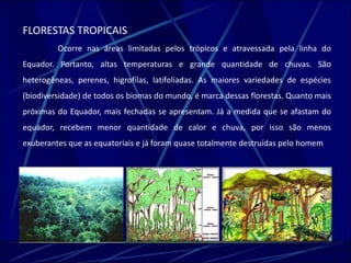 FLORESTAS TROPICAIS 
Ocorre nas áreas limitadas pelos trópicos e atravessada pela linha do 
Equador. Portanto, altas temperaturas e grande quantidade de chuvas. São 
heterogêneas, perenes, higrofilas, latifoliadas. As maiores variedades de espécies 
(biodiversidade) de todos os biomas do mundo, é marca dessas florestas. Quanto mais 
próximas do Equador, mais fechadas se apresentam. Já a medida que se afastam do 
equador, recebem menor quantidade de calor e chuva, por isso são menos 
exuberantes que as equatoriais e já foram quase totalmente destruídas pelo homem. 
 