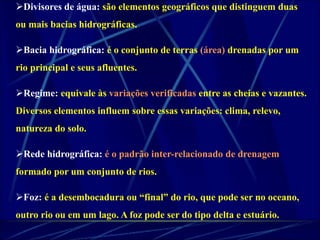 Divisores de água: são elementos geográficos que distinguem duas 
ou mais bacias hidrográficas. 
Bacia hidrográfica: é o conjunto de terras (área) drenadas por um 
rio principal e seus afluentes. 
Regime: equivale às variações verificadas entre as cheias e vazantes. 
Diversos elementos influem sobre essas variações: clima, relevo, 
natureza do solo. 
Rede hidrográfica: é o padrão inter-relacionado de drenagem 
formado por um conjunto de rios. 
Foz: é a desembocadura ou “final” do rio, que pode ser no oceano, 
outro rio ou em um lago. A foz pode ser do tipo delta e estuário. 
 
