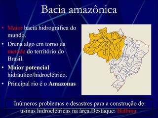 Bacia amazônica 
• Maior bacia hidrográfica do 
mundo. 
• Drena algo em torno da 
metade do território do 
Brasil. 
• Maior potencial 
hidráulico/hidroelétrico. 
• Principal rio é o Amazonas. 
Inúmeros problemas e desastres para a construção de 
usinas hidroelétricas na área.Destaque: Balbina. 
 