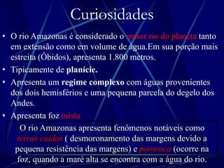 Curiosidades 
• O rio Amazonas é considerado o maior rio do planeta tanto 
em extensão como em volume de água.Em sua porção mais 
estreita (Óbidos), apresenta 1.800 metros. 
• Tipicamente de planície. 
• Apresenta um regime complexo com águas provenientes 
dos dois hemisférios e uma pequena parcela do degelo dos 
Andes. 
• Apresenta foz mista. 
O rio Amazonas apresenta fenômenos notáveis como 
terras caídas ( desmoronamento das margens devido a 
pequena resistência das margens) e pororoca (ocorre na 
foz, quando a maré alta se encontra com a água do rio. 
 