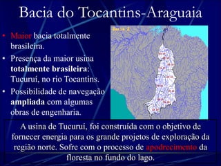 Bacia do Tocantins-Araguaia 
• Maior bacia totalmente 
brasileira. 
• Presença da maior usina 
totalmente brasileira: 
Tucuruí, no rio Tocantins. 
• Possibilidade de navegação 
ampliada com algumas 
obras de engenharia. 
A usina de Tucuruí, foi construída com o objetivo de 
fornecer energia para os grande projetos de exploração da 
região norte. Sofre com o processo de apodrecimento da 
floresta no fundo do lago. 
 