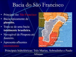 Bacia do São Francisco 
• Principal rio: São Francisco. 
• Bacia tipicamente de 
planalto. 
• Trata-se de uma bacia 
totalmente brasileira. 
• Navegável de Pirapora até 
Juazeiro. 
• Apresenta afluentes 
intermitentes. 
Principais hidrelétricas: Três Marias, Sobradinho e Paulo 
Afonso. 
 