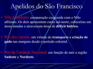 Apelidos do São Francisco 
• Nilo brasileiro: comparação exagerada com o Nilo 
africano. Os dois apresentam curso sul-norte, cabeceiras em 
áreas úmidas e atravessam áreas de déficit hídrico. 
• Rio dos currais: em virtude do transporte e criação de 
gado nas margens desde o período colonial. 
• Rio da Unidade Nacional: em função de unir a região 
Sudeste e Nordeste. 
 