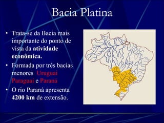Bacia Platina 
• Trata-se da Bacia mais 
importante do ponto de 
vista da atividade 
econômica. 
• Formada por três bacias 
menores: Uruguai, 
Paraguai e Paraná. 
• O rio Paraná apresenta 
4200 km de extensão. 
 