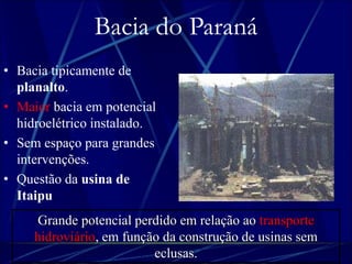 Bacia do Paraná 
• Bacia tipicamente de 
planalto. 
• Maior bacia em potencial 
hidroelétrico instalado. 
• Sem espaço para grandes 
intervenções. 
• Questão da usina de 
Itaipu. 
Grande potencial perdido em relação ao transporte 
hidroviário, em função da construção de usinas sem 
eclusas. 
 