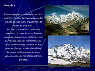 Cenozóica 
Essa era geológica está dividida em dois 
períodos: Terciário (aproximadamente 60 
milhões de anos atrás) e Quaternário (1 
milhão de anos atrás). 
- Terciário: Caracterizado pelo intenso 
movimento da crosta terrestre, fato que 
originou os dobramentos modernos, com 
as mais altas cadeias montanhosas da 
Terra, como os Andes (América do Sul), 
os Alpes (Europa) e o Himalaia (Ásia). 
Nessa era geológica surgiram aves, 
várias espécies de mamíferos, além de 
primatas. 
 