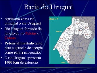 Bacia do Uruguai 
• Apresenta como rio 
principal o rio Uruguai. 
• Rio Uruguai formado da 
junção do rio Pelotas e 
Canoas. 
• Potencial limitado tanto 
para a geração de energia 
como para a navegação. 
• O rio Uruguai apresenta 
1400 Km de extensão. 
 