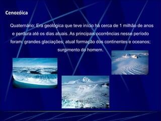 Cenozóica 
- Quaternário: Era geológica que teve início há cerca de 1 milhão de anos 
e perdura até os dias atuais. As principais ocorrências nesse período 
foram: grandes glaciações; atual formação dos continentes e oceanos; 
surgimento do homem. 
 