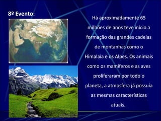 Há aproximadamente 65 
milhões de anos teve início a 
formação das grandes cadeias 
de montanhas como o 
Himalaia e os Alpes. Os animais 
como os mamíferos e as aves 
proliferaram por todo o 
planeta, a atmosfera já possuía 
as mesmas características 
atuais. 
8º Evento: 
 