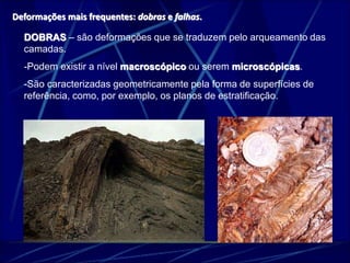 Deformações mais frequentes: dobras e falhas. 
DOBRAS – são deformações que se traduzem pelo arqueamento das 
camadas. 
-Podem existir a nível macroscópico ou serem microscópicas. 
-São caracterizadas geometricamente pela forma de superfícies de 
referência, como, por exemplo, os planos de estratificação. 
 