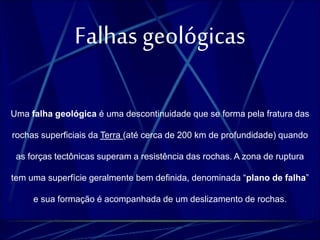 Falhas geológicas 
Uma falha geológica é uma descontinuidade que se forma pela fratura das 
rochas superficiais da Terra (até cerca de 200 km de profundidade) quando 
as forças tectônicas superam a resistência das rochas. A zona de ruptura 
tem uma superfície geralmente bem definida, denominada “plano de falha” 
e sua formação é acompanhada de um deslizamento de rochas. 
 