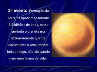 1º evento: Formação da 
Terra há aproximadamente 
4,5 bilhões de anos, nesse 
período o planeta era 
extremamente quente 
equivalente a uma imensa 
bola de fogo, não abrigando 
nem uma forma de vida. 
 