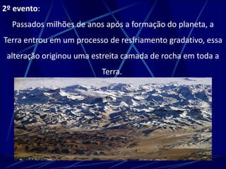 2º evento: 
Passados milhões de anos após a formação do planeta, a 
Terra entrou em um processo de resfriamento gradativo, essa 
alteração originou uma estreita camada de rocha em toda a 
Terra. 
 
