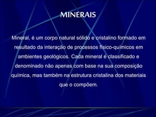 MINERAIS 
Mineral, é um corpo natural sólido e cristalino formado em 
resultado da interação de processos físico-químicos em 
ambientes geológicos. Cada mineral é classificado e 
denominado não apenas com base na sua composição 
química, mas também na estrutura cristalina dos materiais 
que o compõem. 
 