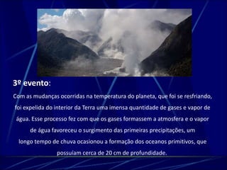 3º evento: 
Com as mudanças ocorridas na temperatura do planeta, que foi se resfriando, 
foi expelida do interior da Terra uma imensa quantidade de gases e vapor de 
água. Esse processo fez com que os gases formassem a atmosfera e o vapor 
de água favoreceu o surgimento das primeiras precipitações, um 
longo tempo de chuva ocasionou a formação dos oceanos primitivos, que 
possuíam cerca de 20 cm de profundidade. 
 