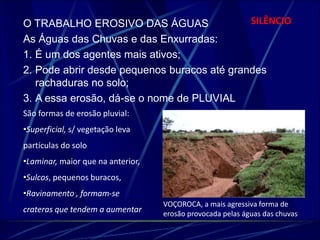 O TRABALHO EROSIVO DAS ÁGUAS SILÊNCIO 
As Águas das Chuvas e das Enxurradas: 
1. É um dos agentes mais ativos; 
2. Pode abrir desde pequenos buracos até grandes 
rachaduras no solo; 
3. A essa erosão, dá-se o nome de PLUVIAL 
VOÇOROCA, a mais agressiva forma de 
erosão provocada pelas águas das chuvas 
São formas de erosão pluvial: 
•Superficial, s/ vegetação leva 
partículas do solo 
•Laminar, maior que na anterior, 
•Sulcos, pequenos buracos, 
•Ravinamento , formam-se 
crateras que tendem a aumentar 
 