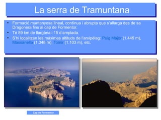 La serra de TramuntanaLa serra de Tramuntana
●
Formació muntanyosa lineal, contínua i abrupta que s’allarga des de sa
Dragonera fins al cap de Formentor.
●
Té 89 km de llargària i 15 d’amplada.
●
S’hi localitzen les màximes altituds de l’arxipèlag: Puig Major (1.445 m),
Massanella (1.348 m), Tomir (1.103 m), etc.
●
Formació muntanyosa lineal, contínua i abrupta que s’allarga des de sa
Dragonera fins al cap de Formentor.
●
Té 89 km de llargària i 15 d’amplada.
●
S’hi localitzen les màximes altituds de l’arxipèlag: Puig Major (1.445 m),
Massanella (1.348 m), Tomir (1.103 m), etc.
Cap de Formentor
 