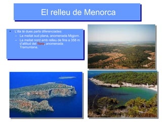 El relleu de MenorcaEl relleu de Menorca
●
L’illa té dues parts diferenciades:
– La meitat sud plana, anomenada Migjorn.
– La meitat nord amb relleu de fins a 358 m
d’altitud del Toro, anomenada
Tramuntana.
●
L’illa té dues parts diferenciades:
– La meitat sud plana, anomenada Migjorn.
– La meitat nord amb relleu de fins a 358 m
d’altitud del Toro, anomenada
Tramuntana.
 